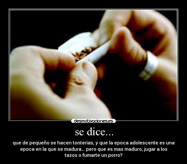 se dice... - que de pequeño se hacen tonterias, y que la epoca adolescente es una
epoca en la que se madura... pero que es mas maduro, jugar a los
tazos o fumarte un porro?