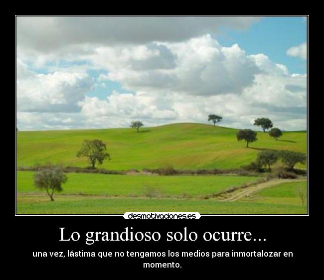 Lo grandioso solo ocurre... - una vez, lástima que no tengamos los medios para inmortalozar en momento.