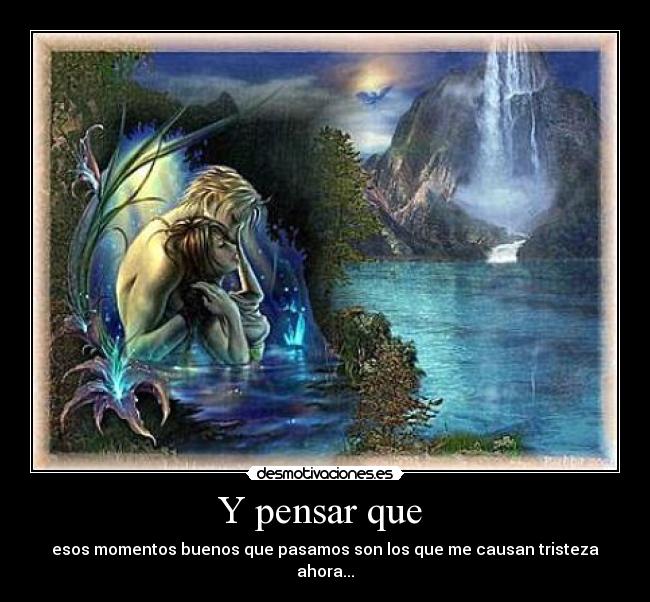 Y pensar que - esos momentos buenos que pasamos son los que me causan tristeza ahora...
