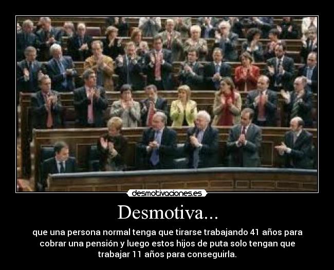 Desmotiva... - que una persona normal tenga que tirarse trabajando 41 años para
cobrar una pensión y luego estos hijos de puta solo tengan que
trabajar 11 años para conseguirla.