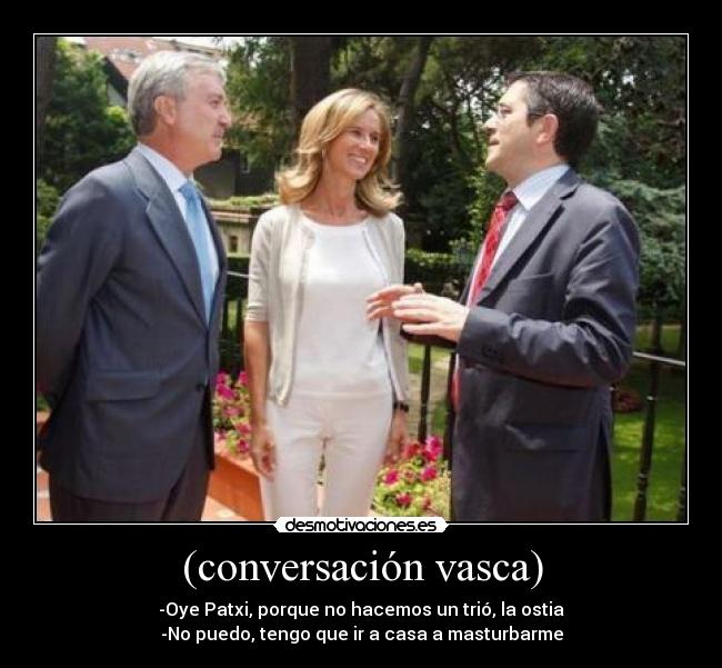 (conversación vasca) - -Oye Patxi, porque no hacemos un trió, la ostia
-No puedo, tengo que ir a casa a masturbarme