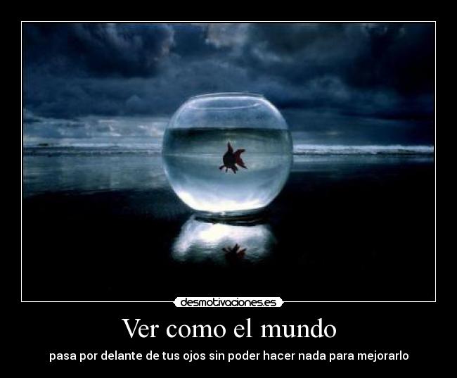 Ver como el mundo - pasa por delante de tus ojos sin poder hacer nada para mejorarlo