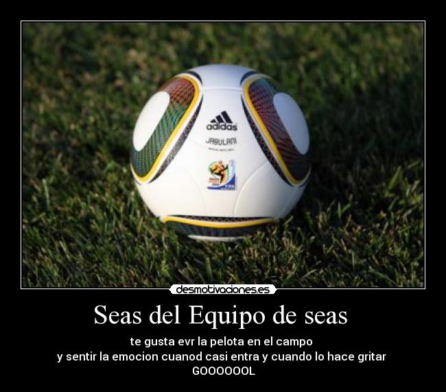Seas del Equipo de seas - te gusta evr la pelota en el campo
y sentir la emocion cuanod casi entra y cuando lo hace gritar
GOOOOOOL