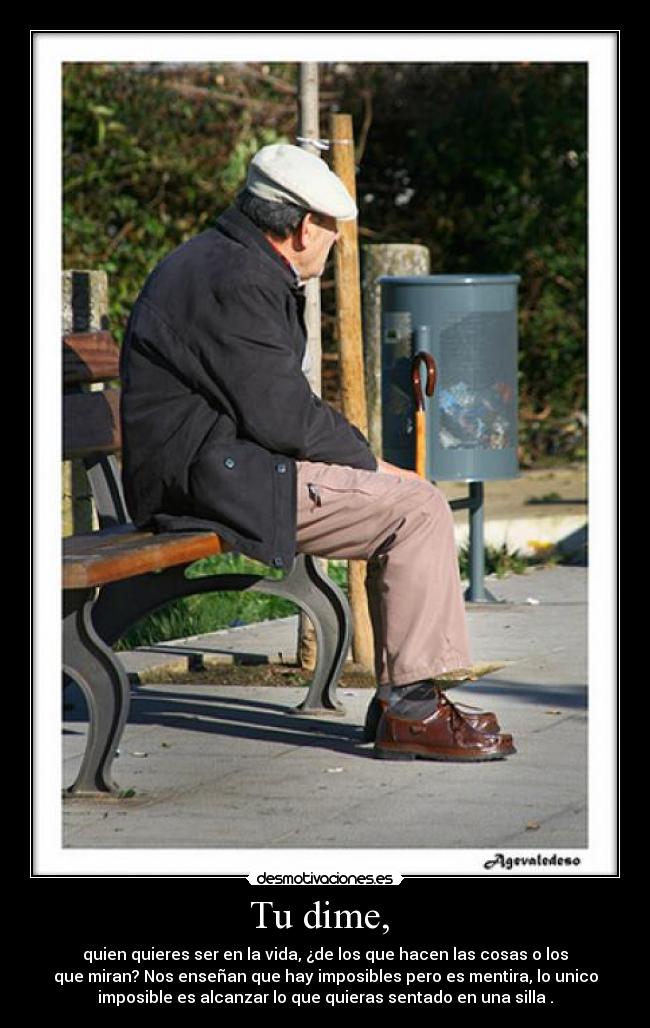 Tu dime, - quien quieres ser en la vida, ¿de los que hacen las cosas o los
que miran? Nos enseñan que hay imposibles pero es mentira, lo unico
imposible es alcanzar lo que quieras sentado en una silla .