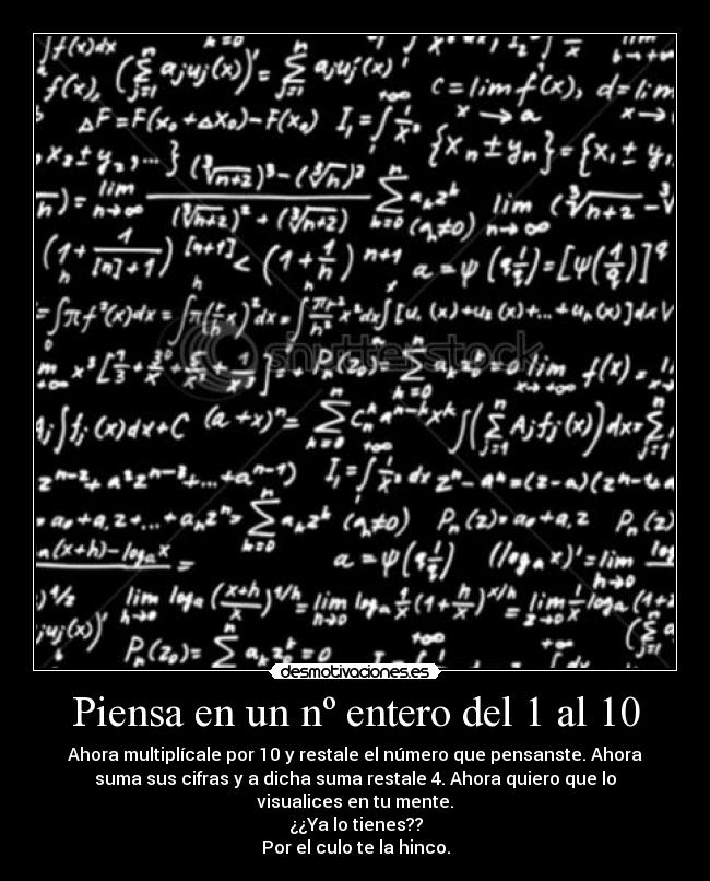 Piensa en un nº entero del 1 al 10 - Ahora multiplícale por 10 y restale el número que pensanste. Ahora
suma sus cifras y a dicha suma restale 4. Ahora quiero que lo
visualices en tu mente.
¿¿Ya lo tienes??
Por el culo te la hinco.