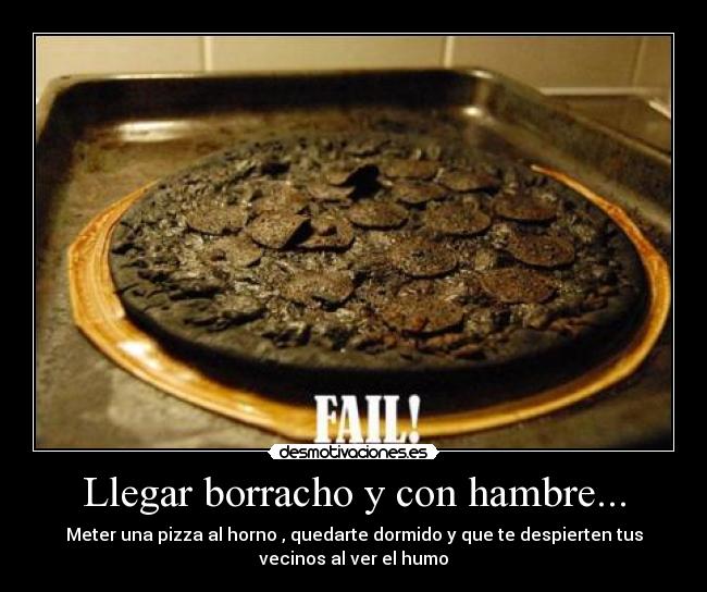 Llegar borracho y con hambre... - Meter una pizza al horno , quedarte dormido y que te despierten tus
vecinos al ver el humo
