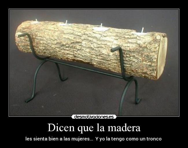 Dicen que la madera - les sienta bien a las mujeres... Y yo la tengo como un tronco
