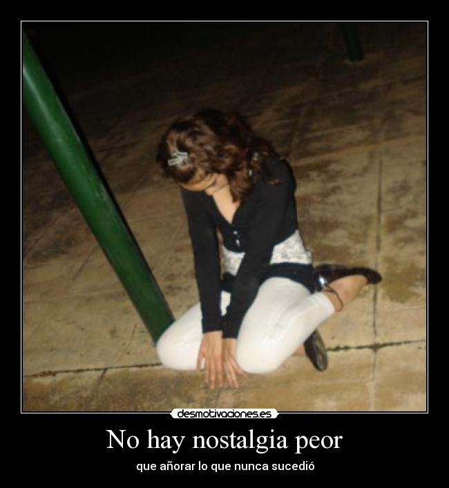 No hay nostalgia peor - que añorar lo que nunca sucedió