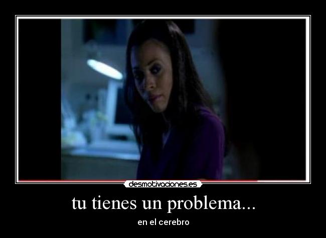 tu tienes un problema... - en el cerebro