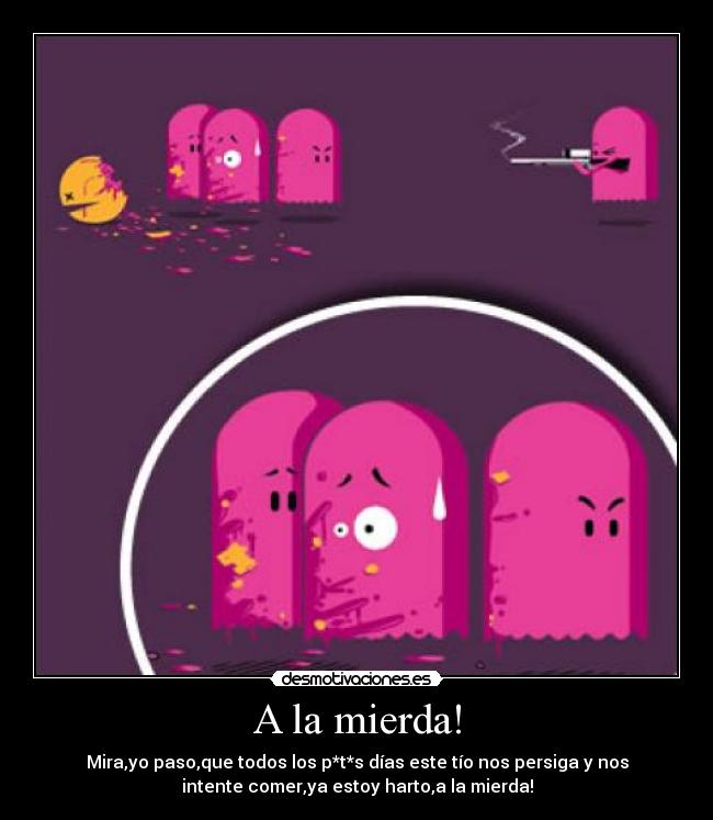 A la mierda! - Mira,yo paso,que todos los p*t*s días este tío nos persiga y nos
intente comer,ya estoy harto,a la mierda!