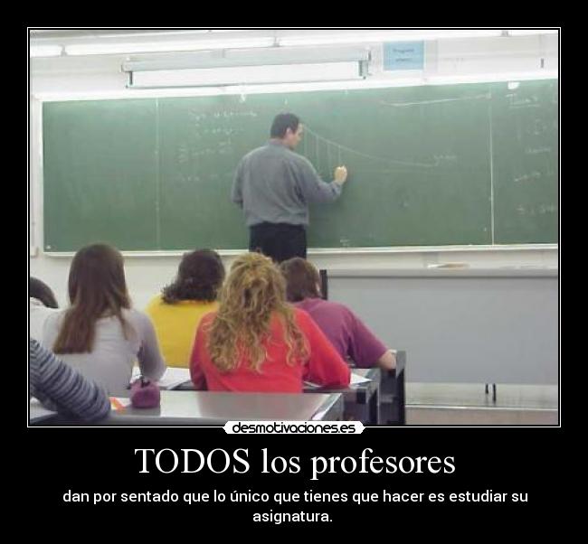 TODOS los profesores - dan por sentado que lo único que tienes que hacer es estudiar su asignatura.