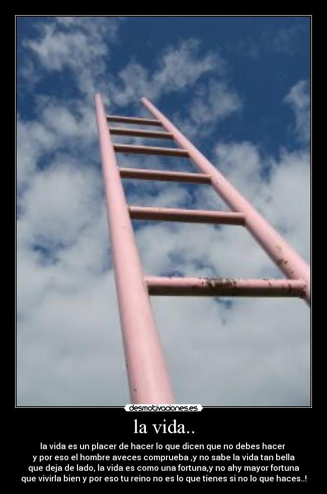 la vida.. - la vida es un placer de hacer lo que dicen que no debes hacer 
y por eso el hombre aveces comprueba ,y no sabe la vida tan bella
que deja de lado, la vida es como una fortuna,y no ahy mayor fortuna
que vivirla bien y por eso tu reino no es lo que tienes si no lo que haces..!