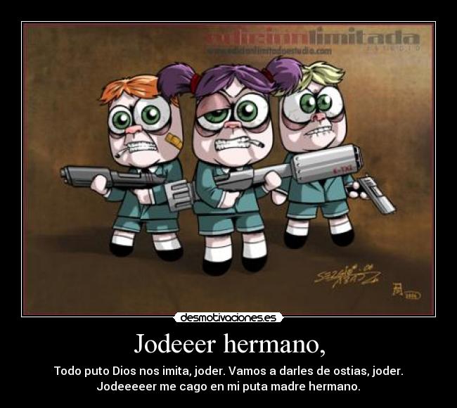 Jodeeer hermano, - Todo puto Dios nos imita, joder. Vamos a darles de ostias, joder.
Jodeeeeer me cago en mi puta madre hermano.