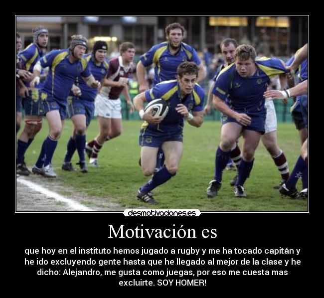 Motivación es - que hoy en el instituto hemos jugado a rugby y me ha tocado capitán y
he ido excluyendo gente hasta que he llegado al mejor de la clase y he
dicho: Alejandro, me gusta como juegas, por eso me cuesta mas
excluirte. SOY HOMER!