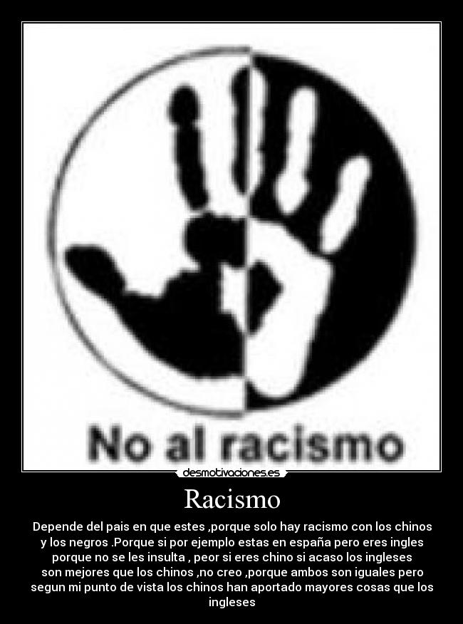 Racismo - Depende del pais en que estes ,porque solo hay racismo con los chinos
y los negros .Porque si por ejemplo estas en españa pero eres ingles
porque no se les insulta , peor si eres chino si acaso los ingleses
son mejores que los chinos ,no creo ,porque ambos son iguales pero
segun mi punto de vista los chinos han aportado mayores cosas que los
ingleses