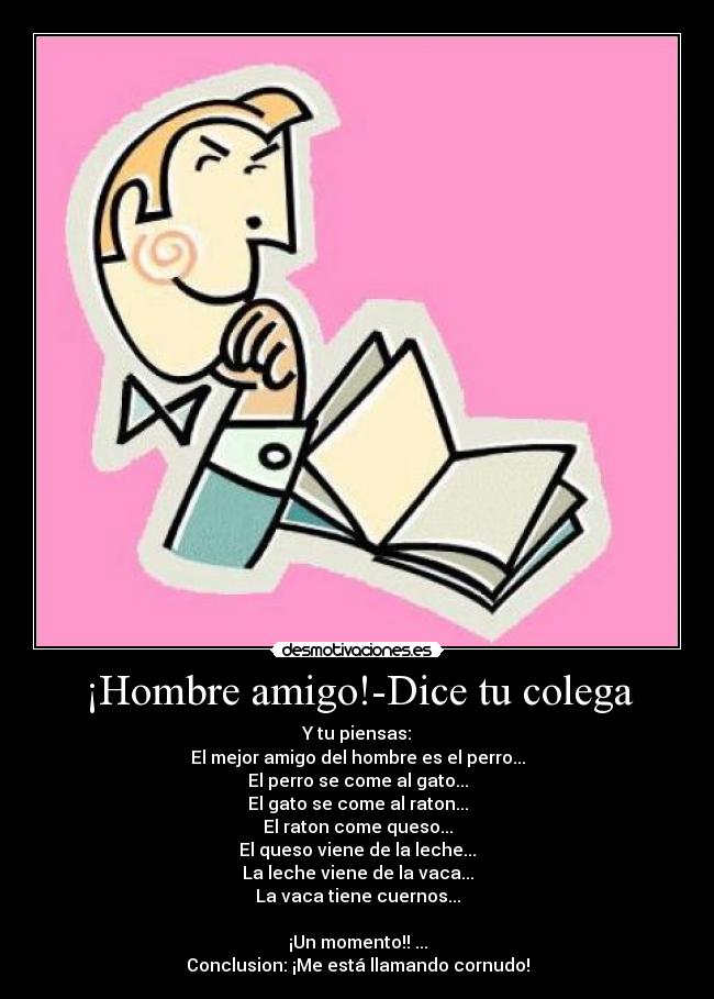 ¡Hombre amigo!-Dice tu colega - Y tu piensas:
El mejor amigo del hombre es el perro...
El perro se come al gato...
El gato se come al raton...
El raton come queso...
El queso viene de la leche...
La leche viene de la vaca...
La vaca tiene cuernos...

¡Un momento!! ...
Conclusion: ¡Me está llamando cornudo!