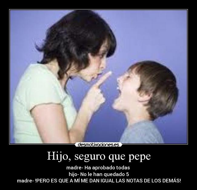 Hijo, seguro que pepe - madre- Ha aprobado todas
hijo- No le han quedado 5
madre- !PERO ES QUE A MÍ ME DAN IGUAL LAS NOTAS DE LOS DEMÁS!