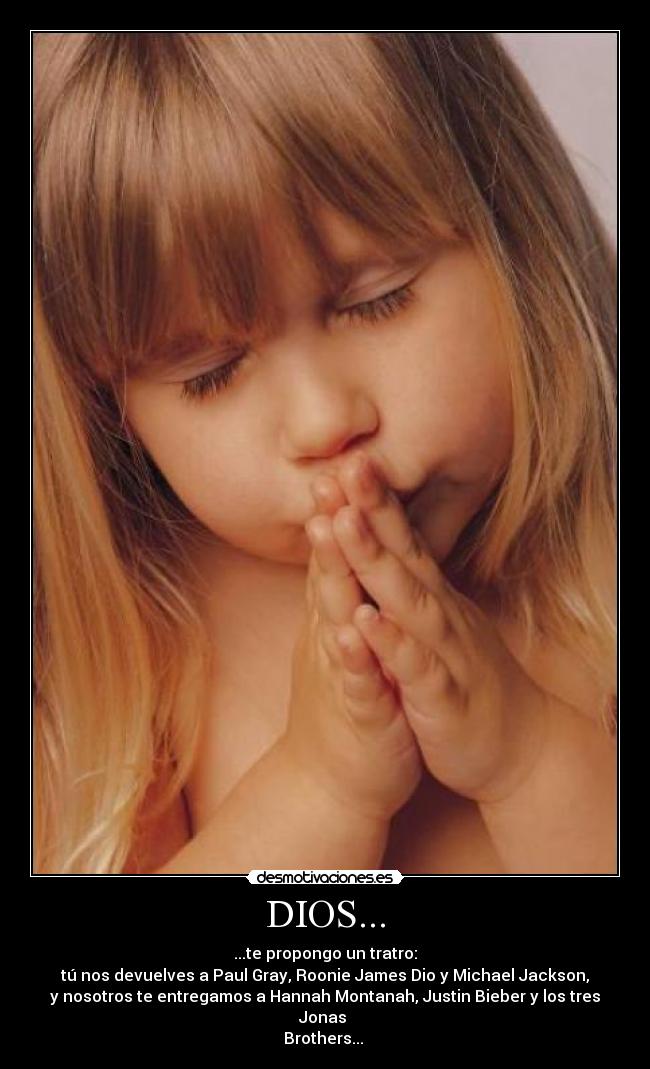 DIOS... - ...te propongo un tratro:
tú nos devuelves a Paul Gray, Roonie James Dio y Michael Jackson,
y nosotros te entregamos a Hannah Montanah, Justin Bieber y los tres Jonas 
Brothers... 