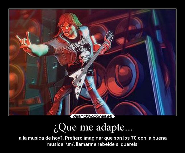 ¿Que me adapte... - a la musica de hoy?. Prefiero imaginar que son los 70 con la buena
musica. \m/, llamarme rebelde si quereis.