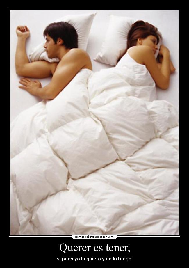 Querer es tener, - si pues yo la quiero y no la tengo 