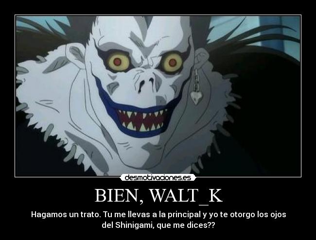 BIEN, WALT_K - Hagamos un trato. Tu me llevas a la principal y yo te otorgo los ojos
del Shinigami, que me dices??