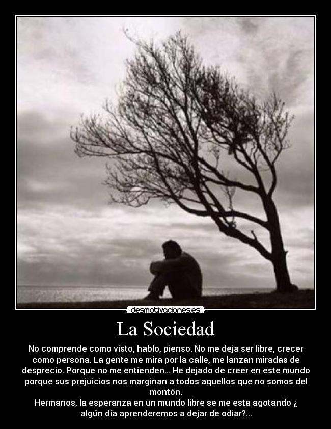La Sociedad - No comprende como visto, hablo, pienso. No me deja ser libre, crecer
como persona. La gente me mira por la calle, me lanzan miradas de
desprecio. Porque no me entienden... He dejado de creer en este mundo
porque sus prejuicios nos marginan a todos aquellos que no somos del
montón.
Hermanos, la esperanza en un mundo libre se me esta agotando ¿
algún día aprenderemos a dejar de odiar?...