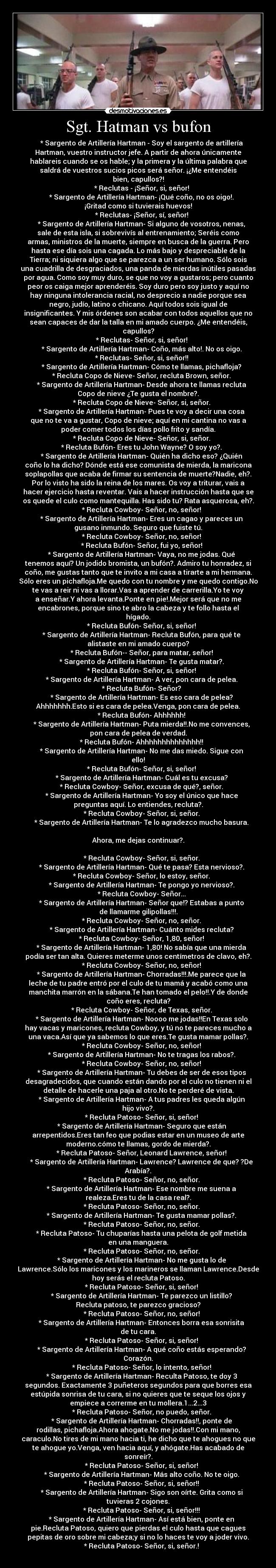 Sgt. Hatman vs bufon -     * Sargento de Artillería Hartman - Soy el sargento de artillería
Hartman, vuestro instructor jefe. A partir de ahora únicamente
hablareis cuando se os hable; y la primera y la última palabra que
saldrá de vuestros sucios picos será señor. ¡¿Me entendéis
bien, capullos?!
    * Reclutas - ¡Señor, si, señor!
    * Sargento de Artillería Hartman- ¡Qué coño, no os oigo!.
¡Gritad como si tuvierais huevos!
    * Reclutas- ¡Señor, sí, señor!
    * Sargento de Artillería Hartman- Si alguno de vosotros, nenas,
sale de esta isla, si sobrevivís al entrenamiento; Seréis como
armas, ministros de la muerte, siempre en busca de la guerra. Pero
hasta ese día sois una cagada. Lo más bajo y despreciable de la
Tierra; ni siquiera algo que se parezca a un ser humano. Sólo sois
una cuadrilla de desgraciados, una panda de mierdas inútiles pasadas
por agua. Como soy muy duro, se que no voy a gustaros; pero cuanto
peor os caiga mejor aprenderéis. Soy duro pero soy justo y aquí no
hay ninguna intolerancia racial, no desprecio a nadie porque sea
negro, judío, latino o chicano. Aquí todos sois igual de
insignificantes. Y mis órdenes son acabar con todos aquellos que no
sean capaces de dar la talla en mi amado cuerpo. ¿Me entendéis,
capullos?
    * Reclutas- Señor, si, señor!
    * Sargento de Artillería Hartman- Coño, más alto!. No os oigo.
    * Reclutas- Señor, si, señor!!
    * Sargento de Artillería Hartman- Cómo te llamas, pichafloja?
    * Recluta Copo de Nieve- Señor, recluta Brown, señor.
    * Sargento de Artillería Hartman- Desde ahora te llamas recluta
Copo de nieve ¿Te gusta el nombre?.
    * Recluta Copo de Nieve- Señor, si, señor.
    * Sargento de Artillería Hartman- Pues te voy a decir una cosa
que no te va a gustar, Copo de nieve; aquí en mi cantina no vas a
poder comer todos los días pollo frito y sandía.
    * Recluta Copo de Nieve- Señor, si, señor.
    * Recluta Bufón- Eres tu John Wayne? O soy yo?.
    * Sargento de Artillería Hartman- Quién ha dicho eso? ¿Quién
coño lo ha dicho? Dónde está ese comunista de mierda, la maricona
soplapollas que acaba de firmar su sentencia de muerte?Nadie, eh?.
Por lo visto ha sido la reina de los mares. Os voy a triturar, vais a
hacer ejercicio hasta reventar. Vais a hacer instrucción hasta que se
os quede el culo como mantequilla. Has sido tu? Rata asquerosa, eh?.
    * Recluta Cowboy- Señor, no, señor!
    * Sargento de Artillería Hartman- Eres un cagao y pareces un
gusano inmundo. Seguro que fuiste tú.
    * Recluta Cowboy- Señor, no, señor!
    * Recluta Bufón- Señor, fui yo, señor!
    * Sargento de Artillería Hartman- Vaya, no me jodas. Qué
tenemos aquí? Un jodido bromista, un bufón?. Admiro tu honradez, si
coño, me gustas tanto que te invito a mi casa a tirarte a mi hermana.
Sólo eres un pichafloja.Me quedo con tu nombre y me quedo contigo.No
te vas a reir ni vas a llorar.Vas a aprender de carrerilla.Yo te voy
a enseñar.Y ahora levanta.Ponte en pie!.Mejor será que no me
encabrones, porque sino te abro la cabeza y te follo hasta el
hígado.
    * Recluta Bufón- Señor, si, señor!
    * Sargento de Artillería Hartman- Recluta Bufón, para qué te
alistaste en mi amado cuerpo?
    * Recluta Bufón-- Señor, para matar, señor!
    * Sargento de Artillería Hartman- Te gusta matar?.
    * Recluta Bufón- Señor, si, señor!
    * Sargento de Artillería Hartman- A ver, pon cara de pelea.
    * Recluta Bufón- Señor?
    * Sargento de Artillería Hartman- Es eso cara de pelea?
Ahhhhhhh.Esto si es cara de pelea.Venga, pon cara de pelea.
    * Recluta Bufón- Ahhhhhh!
    * Sargento de Artillería Hartman- Puta mierda!!.No me convences,
pon cara de pelea de verdad.
    * Recluta Bufón- Ahhhhhhhhhhhhhh!!
    * Sargento de Artillería Hartman- No me das miedo. Sigue con
ello!
    * Recluta Bufón- Señor, si, señor!
    * Sargento de Artillería Hartman- Cuál es tu excusa?
    * Recluta Cowboy- Señor, excusa de qué?, señor.
    * Sargento de Artillería Hartman- Yo soy el único que hace
preguntas aquí. Lo entiendes, recluta?.
    * Recluta Cowboy- Señor, si, señor.
    * Sargento de Artillería Hartman- Te lo agradezco mucho basura.

Ahora, me dejas continuar?.

    * Recluta Cowboy- Señor, si, señor.
    * Sargento de Artillería Hartman- Qué te pasa? Esta nervioso?.
    * Recluta Cowboy- Señor, lo estoy, señor.
    * Sargento de Artillería Hartman- Te pongo yo nervioso?.
    * Recluta Cowboy- Señor...
    * Sargento de Artillería Hartman- Señor que!? Estabas a punto
de llamarme gilipollas!!!.
    * Recluta Cowboy- Señor, no, señor.
    * Sargento de Artillería Hartman- Cuánto mides recluta?
    * Recluta Cowboy- Señor, 1,80, señor!
    * Sargento de Artillería Hartman- 1,80! No sabía que una mierda
podía ser tan alta. Quieres meterme unos centímetros de clavo, eh?.
    * Recluta Cowboy- Señor, no, señor!
    * Sargento de Artillería Hartman- Chorradas!!!.Me parece que la
leche de tu padre entró por el culo de tu mamá y acabó como una
manchita marrón en la sábana.Te han tomado el pelo!!.Y de donde
coño eres, recluta?
    * Recluta Cowboy- Señor, de Texas, señor.
    * Sargento de Artillería Hartman- Noooo me jodas!!En Texas solo
hay vacas y maricones, recluta Cowboy, y tú no te pareces mucho a
una vaca.Así que ya sabemos lo que eres.Te gusta mamar pollas?.
    * Recluta Cowboy- Señor, no, señor!
    * Sargento de Artillería Hartman- No te tragas los rabos?.
    * Recluta Cowboy- Señor, no, señor!
    * Sargento de Artillería Hartman- Tu debes de ser de esos tipos
desagradecidos, que cuando están dando por el culo no tienen ni el
detalle de hacerle una paja al otro.No te perderé de vista.
    * Sargento de Artillería Hartman- A tus padres les queda algún
hijo vivo?.
    * Recluta Patoso- Señor, si, señor!
    * Sargento de Artillería Hartman- Seguro que están
arrepentidos.Eres tan feo que podias estar en un museo de arte
moderno.cómo te llamas, gordo de mierda?.
    * Recluta Patoso- Señor, Leonard Lawrence, señor!
    * Sargento de Artillería Hartman- Lawrence? Lawrence de que? ?De
Arabía?.
    * Recluta Patoso- Señor, no, señor.
    * Sargento de Artillería Hartman- Ese nombre me suena a
realeza.Eres tu de la casa real?.
    * Recluta Patoso- Señor, no, señor.
    * Sargento de Artillería Hartman- Te gusta mamar pollas?.
    * Recluta Patoso- Señor, no, señor.
    * Recluta Patoso- Tu chuparías hasta una pelota de golf metida
en una manguera.
    * Recluta Patoso- Señor, no, señor.
    * Sargento de Artillería Hartman- No me gusta lo de
Lawrence.Sólo los maricones y los marineros se llaman Lawrence.Desde
hoy serás el recluta Patoso.
    * Recluta Patoso- Señor, si, señor!
    * Sargento de Artillería Hartman- Te parezco un listillo?
Recluta patoso, te parezco gracioso?
    * Recluta Patoso- Señor, no, señor!
    * Sargento de Artillería Hartman- Entonces borra esa sonrisita
de tu cara.
    * Recluta Patoso- Señor, si, señor!
    * Sargento de Artillería Hartman- A qué coño estás esperando?
Corazón.
    * Recluta Patoso- Señor, lo intento, señor!
    * Sargento de Artillería Hartman- Reculta Patoso, te doy 3
segundos. Exactamente 3 puñeteros segundos para que borres esa
estúpida sonrisa de tu cara, si no quieres que te seque los ojos y
empiece a correrme en tu mollera.1...2...3
    * Recluta Patoso- Señor, no puedo, señor.
    * Sargento de Artillería Hartman- Chorradas!!, ponte de
rodillas, pichafloja.Ahora ahogate.No me jodas!!.Con mi mano,
caraculo.No tires de mi mano hacia ti, he dicho que te ahogues no que
te ahogue yo.Venga, ven hacia aquí, y ahógate.Has acabado de
sonreír?.
    * Recluta Patoso- Señor, si, señor!
    * Sargento de Artillería Hartman- Más alto coño. No te oigo.
    * Recluta Patoso- Señor, si, señor!!
    * Sargento de Artillería Hartman- Sigo son oírte. Grita como si
tuvieras 2 cojones.
    * Recluta Patoso- Señor, si, señor!!!
    * Sargento de Artillería Hartman- Así está bien, ponte en
pie.Recluta Patoso, quiero que pierdas el culo hasta que cagues
pepitas de oro sobre mi cabeza;y si no lo haces te voy a joder vivo.
    * Recluta Patoso- Señor, si, señor.!
