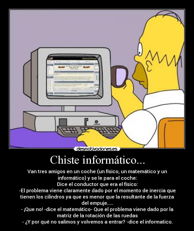 Chiste informático... - Van tres amigos en un coche (un físico, un matemático y un
informático) y se le para el coche:
Dice el conductor que era el físico:
-El problema viene claramente dado por el momento de inercia que
tienen los cilindros ya que es menor que la resultante de la fuerza
del empuje.....
- ¡Que no! -dice el matemático- Que el problema viene dado por la
matriz de la rotación de las ruedas
- ¿Y por qué no salimos y volvemos a entrar? -dice el informatico.