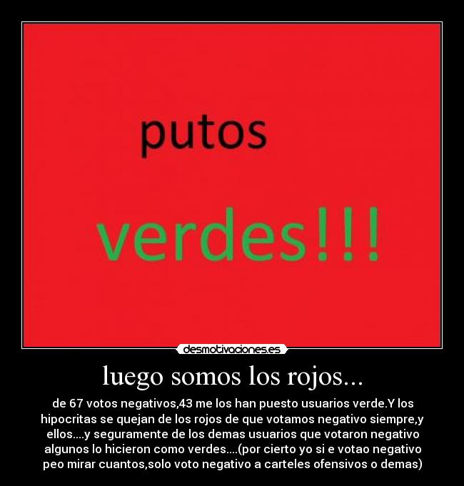 luego somos los rojos... - de 67 votos negativos,43 me los han puesto usuarios verde.Y los
hipocritas se quejan de los rojos de que votamos negativo siempre,y
ellos....y seguramente de los demas usuarios que votaron negativo
algunos lo hicieron como verdes....(por cierto yo si e votao negativo
peo mirar cuantos,solo voto negativo a carteles ofensivos o demas)