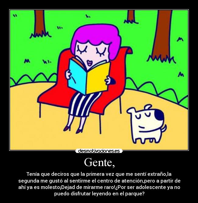 Gente, - Tenía que deciros que la primera vez que me sentí extraño,la
segunda me gustó al sentirme el centro de atención,pero a partir de
ahí ya es molesto¡Dejad de mirarme raro!¿Por ser adolescente ya no
puedo disfrutar leyendo en el parque?