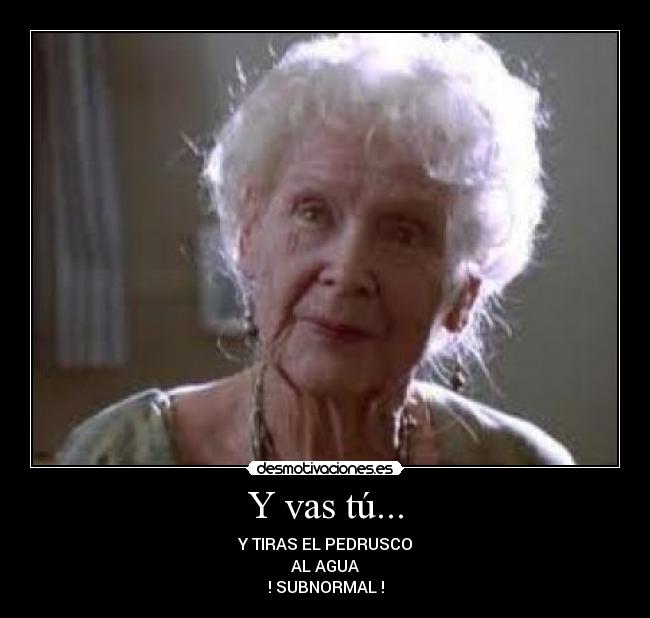 Y vas tú... - Y TIRAS EL PEDRUSCO
AL AGUA
! SUBNORMAL !