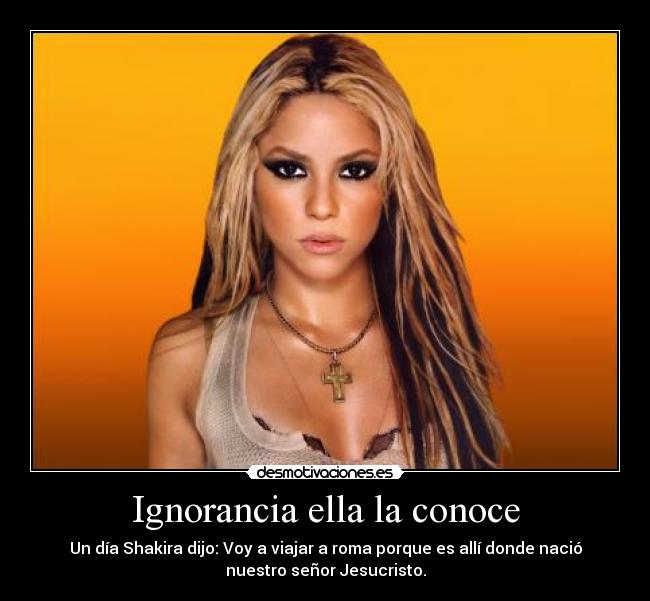 Ignorancia ella la conoce - Un día Shakira dijo: Voy a viajar a roma porque es allí donde nació
nuestro señor Jesucristo.