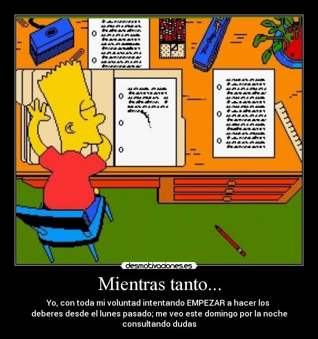 Mientras tanto... - Yo, con toda mi voluntad intentando EMPEZAR a hacer los
deberes desde el lunes pasado; me veo este domingo por la noche
consultando dudas