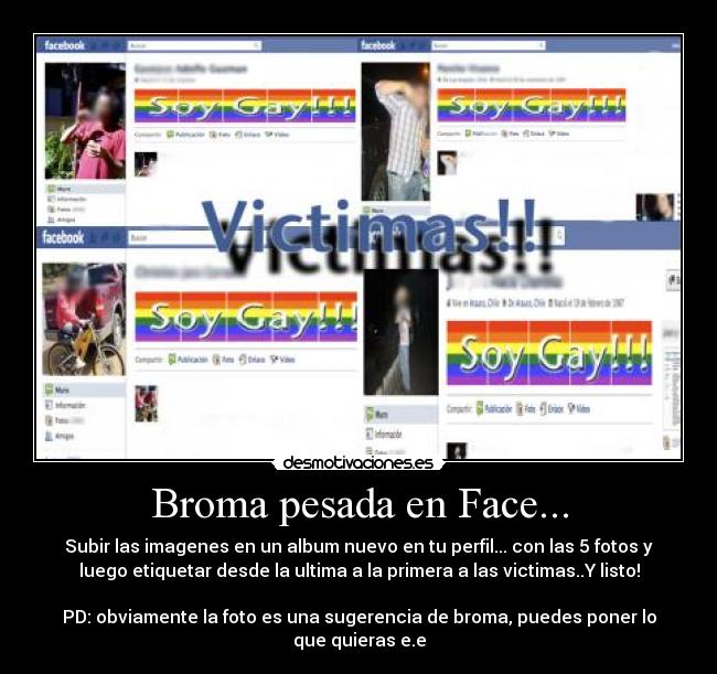 Broma pesada en Face... - Subir las imagenes en un album nuevo en tu perfil... con las 5 fotos y
luego etiquetar desde la ultima a la primera a las victimas..Y listo!
PD: obviamente la foto es una sugerencia de broma, puedes poner lo
que quieras e.e