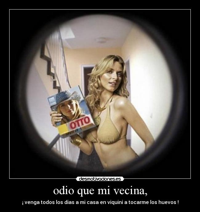 odio que mi vecina, - ¡ venga todos los dias a mi casa en viquini a tocarme los huevos !