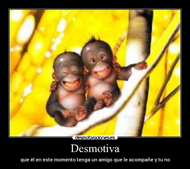 Desmotiva - que él en este momento tenga un amigo que le acompañe y tu no