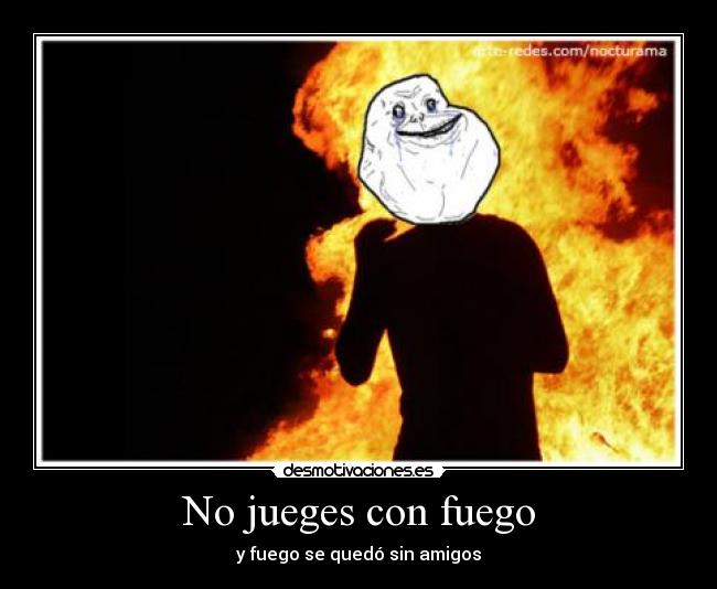 No jueges con fuego - y fuego se quedó sin amigos