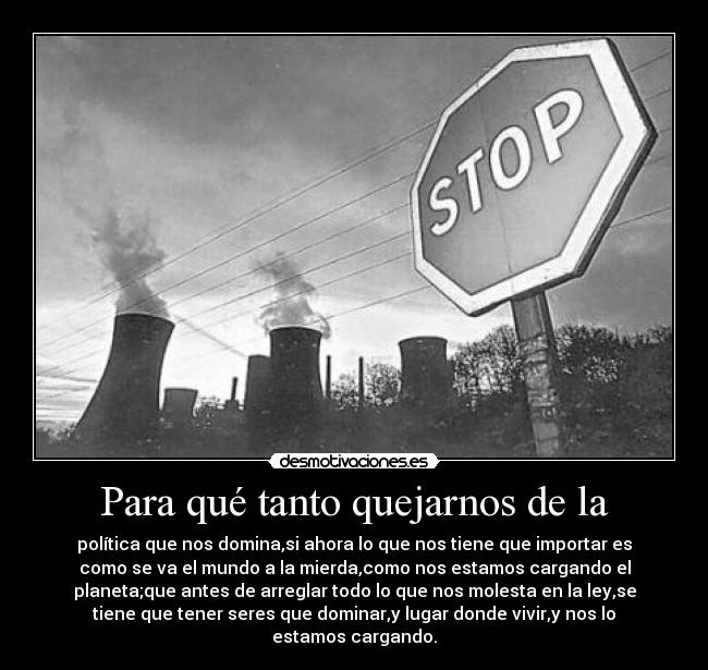 Para qué tanto quejarnos de la - política que nos domina,si ahora lo que nos tiene que importar es
como se va el mundo a la mierda,como nos estamos cargando el
planeta;que antes de arreglar todo lo que nos molesta en la ley,se
tiene que tener seres que dominar,y lugar donde vivir,y nos lo
estamos cargando.
