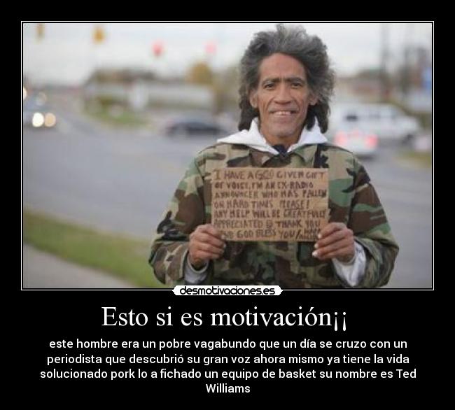 Esto si es motivación¡¡ - este hombre era un pobre vagabundo que un día se cruzo con un
periodista que descubrió su gran voz ahora mismo ya tiene la vida
solucionado pork lo a fichado un equipo de basket su nombre es Ted
Williams