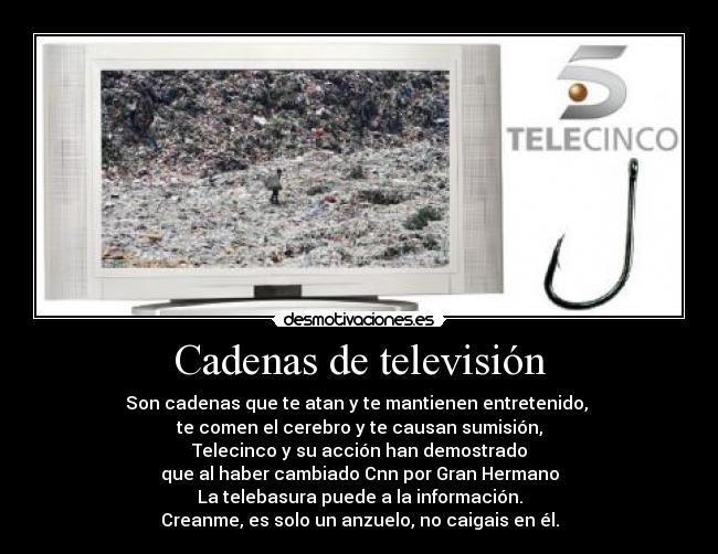 Cadenas de televisión - Son cadenas que te atan y te mantienen entretenido, 
te comen el cerebro y te causan sumisión,
Telecinco y su acción han demostrado
que al haber cambiado Cnn por Gran Hermano
La telebasura puede a la información.
Creanme, es solo un anzuelo, no caigais en él.