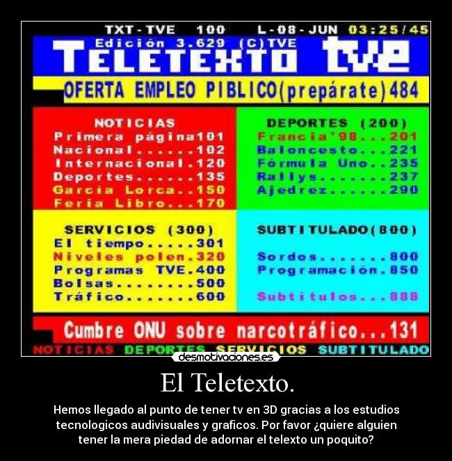 El Teletexto. - Hemos llegado al punto de tener tv en 3D gracias a los estudios
tecnologicos audivisuales y graficos. Por favor ¿quiere alguien
tener la mera piedad de adornar el telexto un poquito?