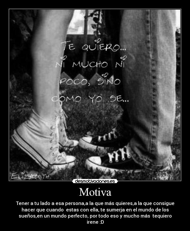 Motiva - Tener a tu lado a esa persona,a la que más quieres,a la que consigue
hacer que cuando estas con ella, te sumerja en el mundo de los
sueños,en un mundo perfecto, por todo eso y mucho más tequiero
irene :D