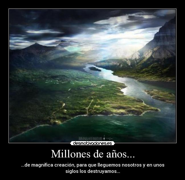 Millones de años... - ...de magnifica creación, para que lleguemos nosotros y en unos
siglos los destruyamos...