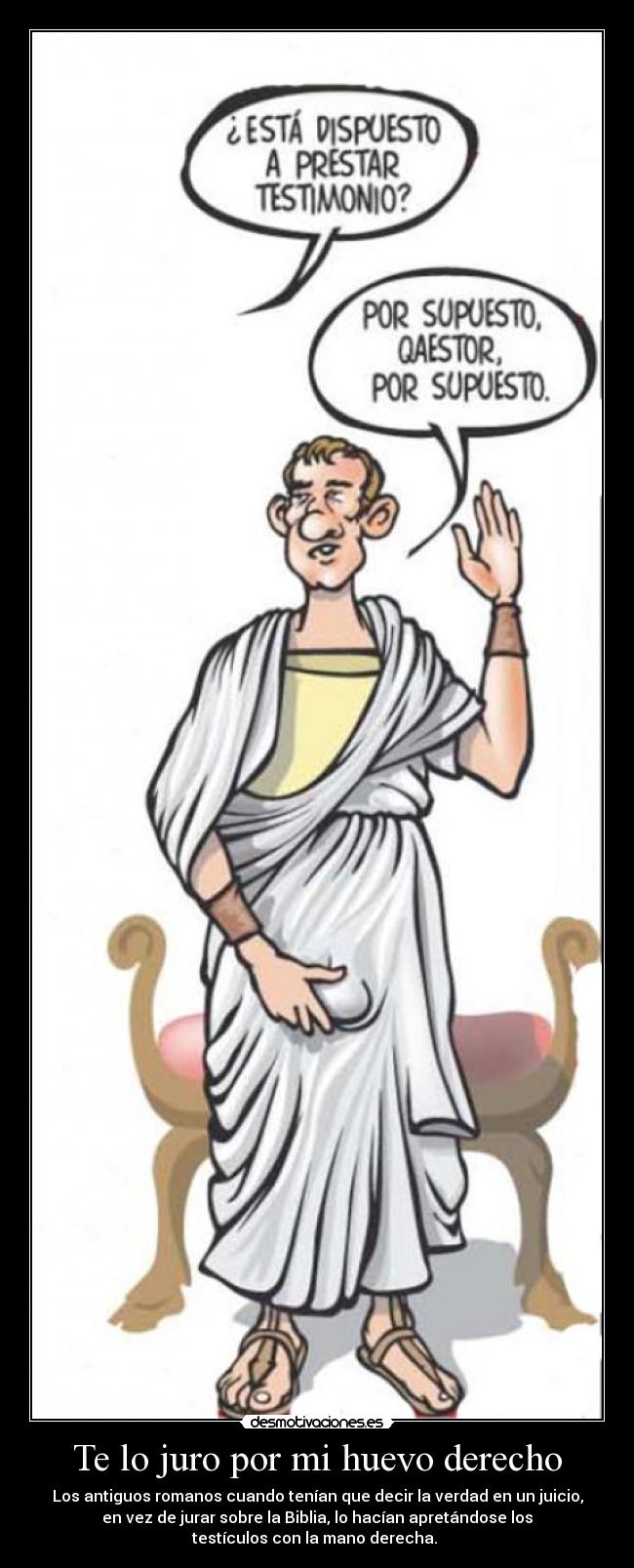Te lo juro por mi huevo derecho - Los antiguos romanos cuando tenían que decir la verdad en un juicio,
en vez de jurar sobre la Biblia, lo hacían apretándose los
testículos con la mano derecha.