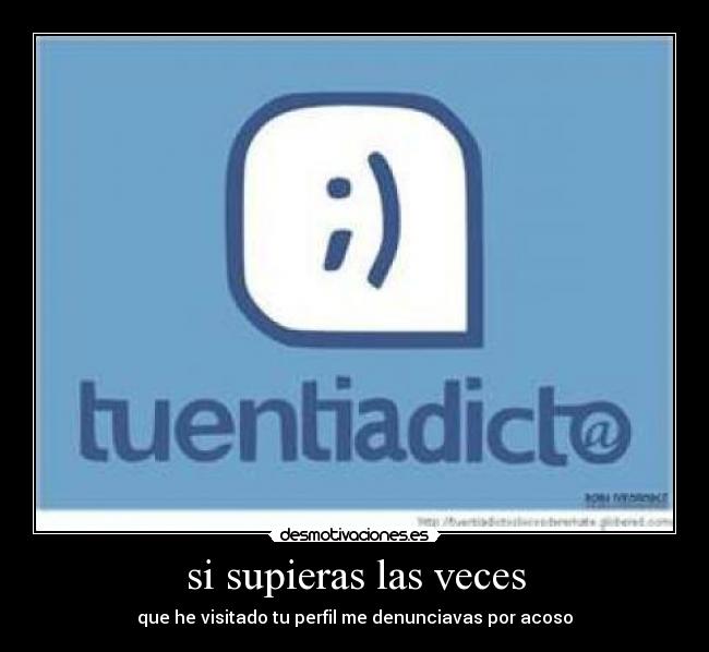 si supieras las veces - que he visitado tu perfil me denunciavas por acoso