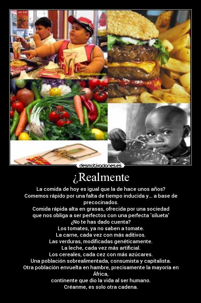 ¿Realmente - La comida de hoy es igual que la de hace unos años?
Comemos rápido por una falta de tiempo inducida y... a base de precocinados.
Comida rápida alta en grasas, ofrecida por una sociedad
que nos obliga a ser perfectos con una perfecta silueta
¿No te has dado cuenta?
Los tomates, ya no saben a tomate.
La carne, cada vez con más aditivos.
Las verduras, modificadas genéticamente.
La leche, cada vez más artificial.
Los cereales, cada cez con más azúcares.
Una población sobrealimentada, consumista y capitalista.
Otra población envuelta en hambre, precisamente la mayoría en África,
continente que dio la vida al ser humano.
Créanme, es solo otra cadena.
