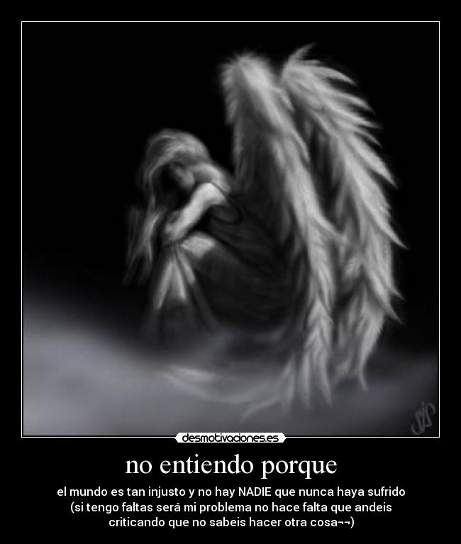 no entiendo porque - el mundo es tan injusto y no hay NADIE que nunca haya sufrido
(si tengo faltas será mi problema no hace falta que andeis
criticando que no sabeis hacer otra cosa¬¬)