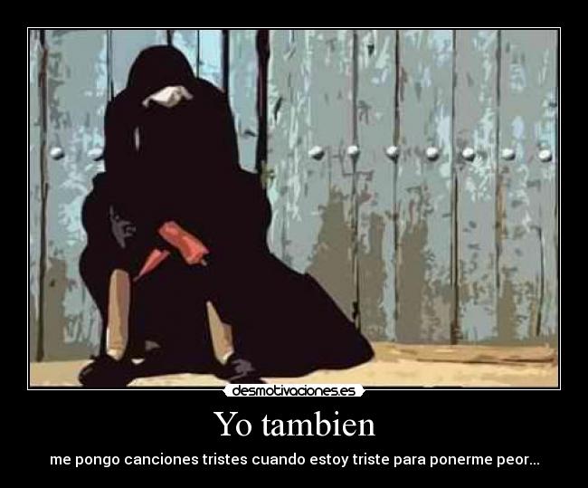 Yo tambien - me pongo canciones tristes cuando estoy triste para ponerme peor...