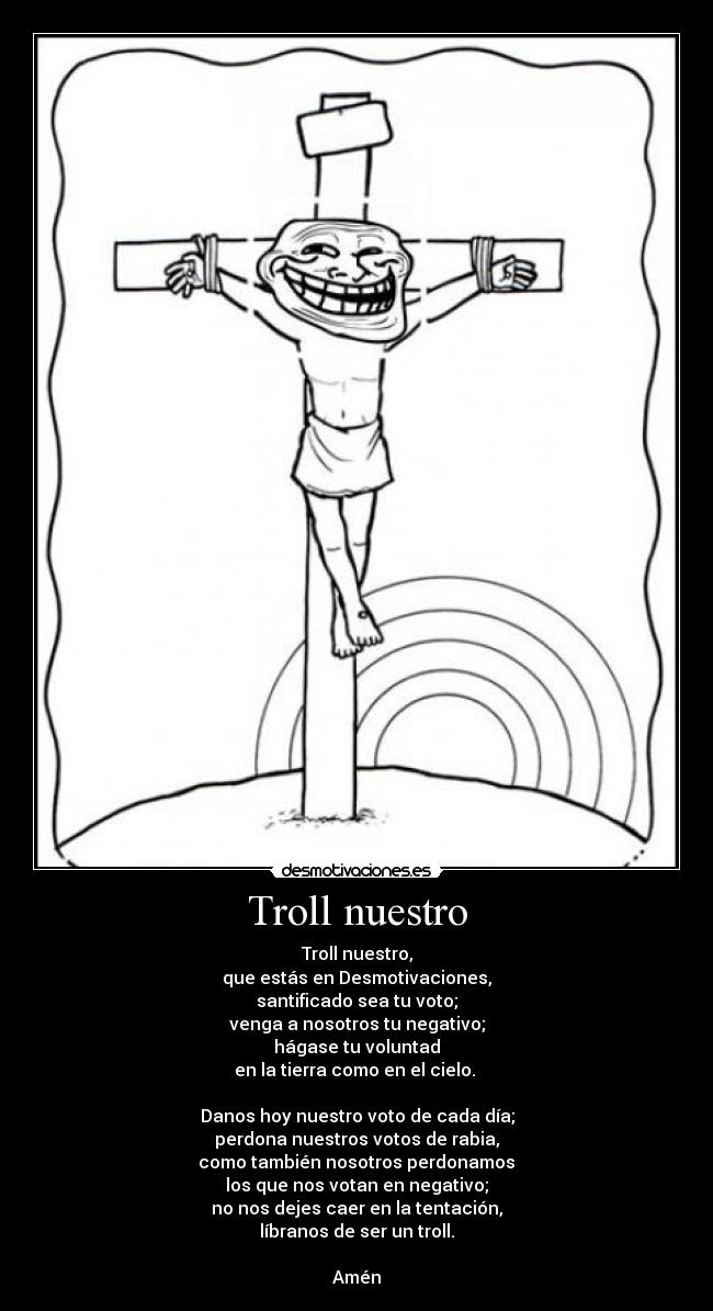 Troll nuestro - Troll nuestro,
que estás en Desmotivaciones,
santificado sea tu voto;
venga a nosotros tu negativo;
hágase tu voluntad
en la tierra como en el cielo.
Danos hoy nuestro voto de cada día;
perdona nuestros votos de rabia,
como también nosotros perdonamos
los que nos votan en negativo;
no nos dejes caer en la tentación,
líbranos de ser un troll.
Amén