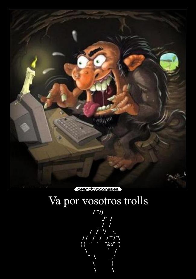 Va por vosotros trolls - /´¯/)
,/¯ /
/ /
/´¯/ /´¯¯·¸
// / / /¨¨/¯\
(( ´ ´ ¯&;/ )
\ /
\ _.·´
\ (
\ \